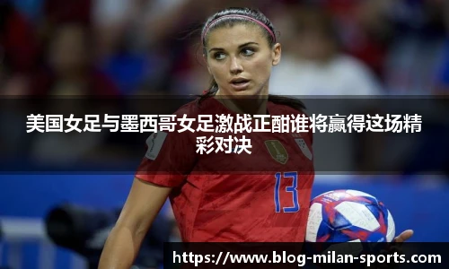 美国女足与墨西哥女足激战正酣谁将赢得这场精彩对决