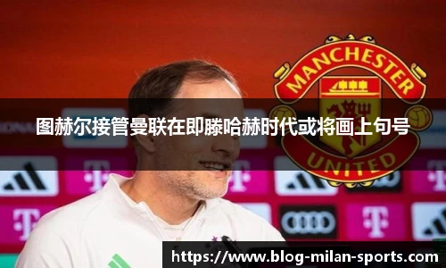 图赫尔接管曼联在即滕哈赫时代或将画上句号